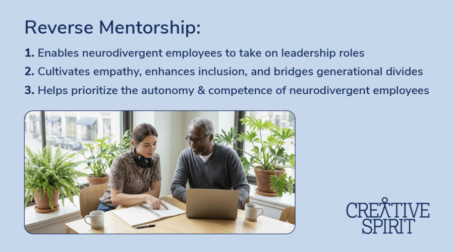 Reverse mentorship: 1. Enables neurodivergent employees to take on leadership roles 2. Cultivates empathy, enhances inclusion, and bridges generational divides 3. Helps prioritize the autonomy & competence of neurodivergent employees